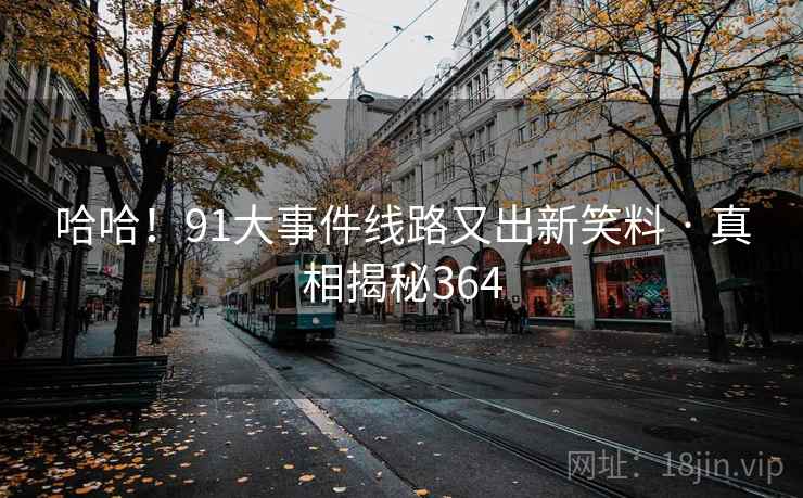 哈哈!91大事件线路又出新笑料 · 真相揭秘364