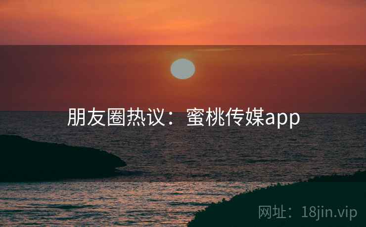 朋友圈热议：蜜桃传媒app